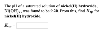 The pH of a saturated solution of nickel(II) hydroxide,
Ni(OH)2, was found to be 9.20. From this, find Ksp for
nickel(II) hydroxide.
