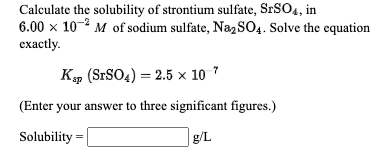 Calculate the solubility of strontium sulfate, S SO4, in
6.00 x 10- M of sodium sulfate, NazSO4. Solve the equation
ехactily.
м
K» (SrSO4) = 2.5 × 10 *
(Enter your answer to three significant figures.)
Solubility =
g/L
