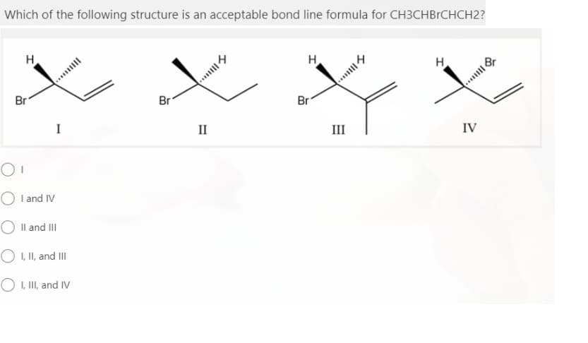 Which of the following structure is an acceptable bond line formula for CH3CHBRCHCH2?
H
H
....
Br
Br
....
Br
H.
Br
I
II
III
IV
O I and IV
O Il and III
O , I, and II
O , II, and IV
