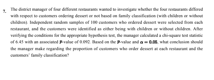 The district manager of four different restaurants wanted to investigate whether the four restaurants differed
7.
with respect to customers ordering dessert or not based on family classification (with children or without
children). Independent random samples of 100 customers who ordered dessert were selected from each
restaurant, and the customers were identified as either being with children or without children. After
verifying the conditions for the appropriate hypothesis test, the manager calculated a chi-square test statistic
of 6.45 with an associated P-value of 0.092. Based on the p-value and a = 0.05, what conclusion should
the manager make regarding the proportion of customers who order dessert at each restaurant and the
customers' family classification?
