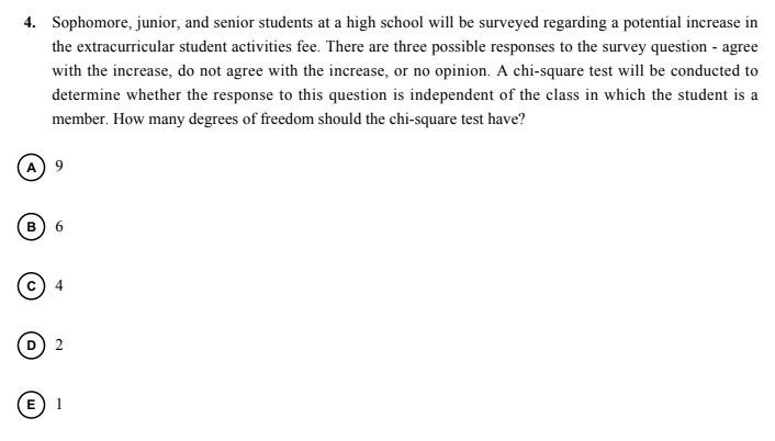 4. Sophomore, junior, and senior students at a high school will be surveyed regarding a potential increase in
the extracurricular student activities fee. There are three possible responses to the survey question - agree
with the increase, do not agree with the increase, or no opinion. A chi-square test will be conducted to
determine whether the response to this question is independent of the class in which the student is a
member. How many degrees of freedom should the chi-square test have?
B
E
1
