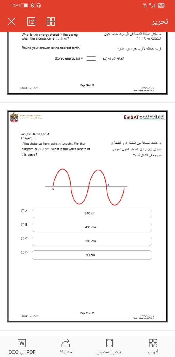 7:EA I
a "all VoLTE
تحریر
What is the energy stored in the spring
when the elongation is 1.15 m?
ما مقدار الطاقة الكامنة في الزنبرك عندما تكون
1.15 m lai
Round your answer to the nearest tenth.
قرب إجابنك لأقرب جزء من عشرة
Stored energy (J) =
الطاقة المرنة )ل( =
Page 10 of 19
العام الدراسي )201201
وزفية اأتربية والتعليم
أدارة الأخلارات الوطية والنوئية
الإمارات العربية المتحدة
اختبار الإماران القباسEmSAT
Sample Question:10
Answer: C
If the distance from point A to point B in the
إذا كانت المسافة بين النقطة Aر و النقطة B
diagram is 270 cm, What is the wave length of
تساوي 270c فما هو الطول الموجي
this wave?
الموجة في الشكل أدناد؟
OA.
540 cm
OB.
405 cm
Oc.
180 cm
OD.
90 cm
Page 11 of 19
العام الدراسي 201201
DO
DO
أدوات
PDF إلى DOC
مشاركة
عرض المحمول
