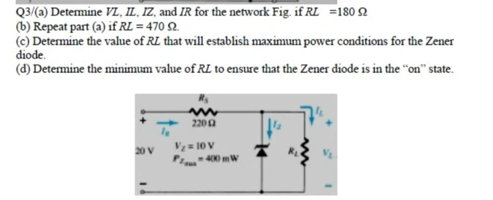 Q3/(a) Detemine VL, IL, IZ, and IR for the network Fig. if RL =180 2
(b) Repeat part (a) if RL = 470 Q.
(c) Determine the value of RL that will establish maximum power conditions for the Zener
diode.
(d) Determine the minimum value of RL to ensure that the Zener diode is in the "on" state.
2202
Vz = 10 V
-400 mW
20 V
