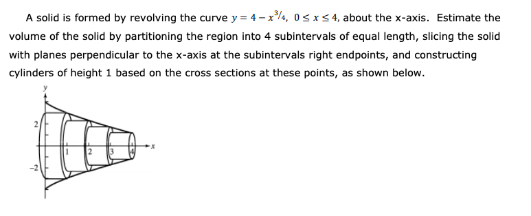 A solid is formed by revolving the curve y = 4 – x4, 0< x< 4, about the x-axis. Estimate the
volume of the solid by partitioning the region into 4 subintervals of equal length, slicing the solid
with planes perpendicular to the x-axis at the subintervals right endpoints, and constructing
cylinders of height 1 based on the cross sections at these points, as shown below.
