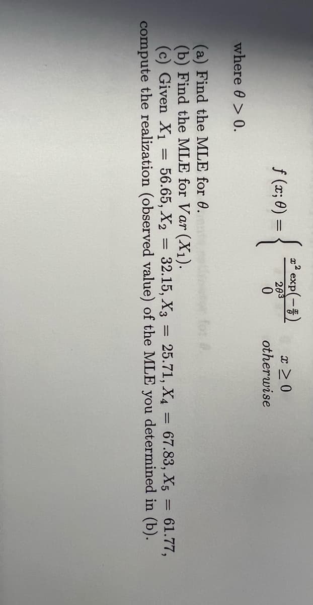 2² exp(-5)
{
f (x; 0) =
x > 0
203
otherwise
where 0 > 0.
(a) Find the MLE for 0.
(b) Find the MLE for Var (X1).
(c) Given X1
compute the realization (observed value) of the MLE you determined in (b).
56.65, X2 = 32.15, X3
25.71, X4
67.83, X5
61.77,
