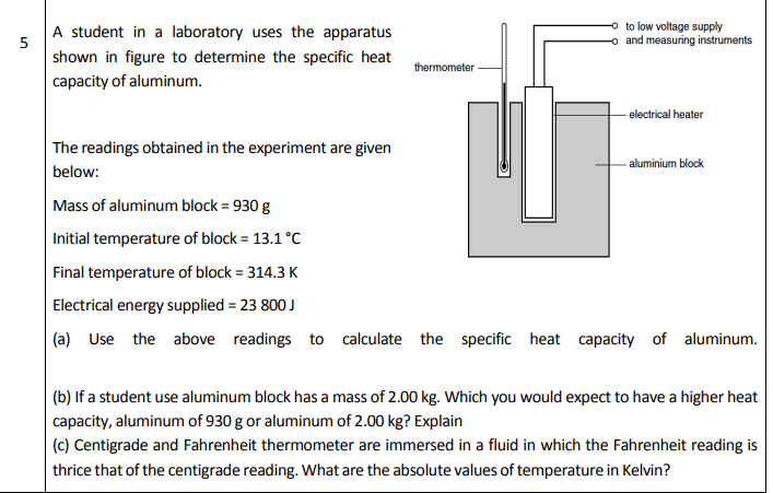 (0 Use the above readings to
calculate the specific heat capacity of
aluminum.
(b) If a student use aluminum block has a mass of 2.00 kg. Which you would expect to have a higher heat
capacity, aluminum of 930 g or aluminum of 2.00 kg? Explain
(c) Centigrade and Fahrenheit thermometer are immersed in a fluid in which the Fahrenheit reading is
thrice that of the centigrade reading. What are the absolute values of temperature in Kelvin?

