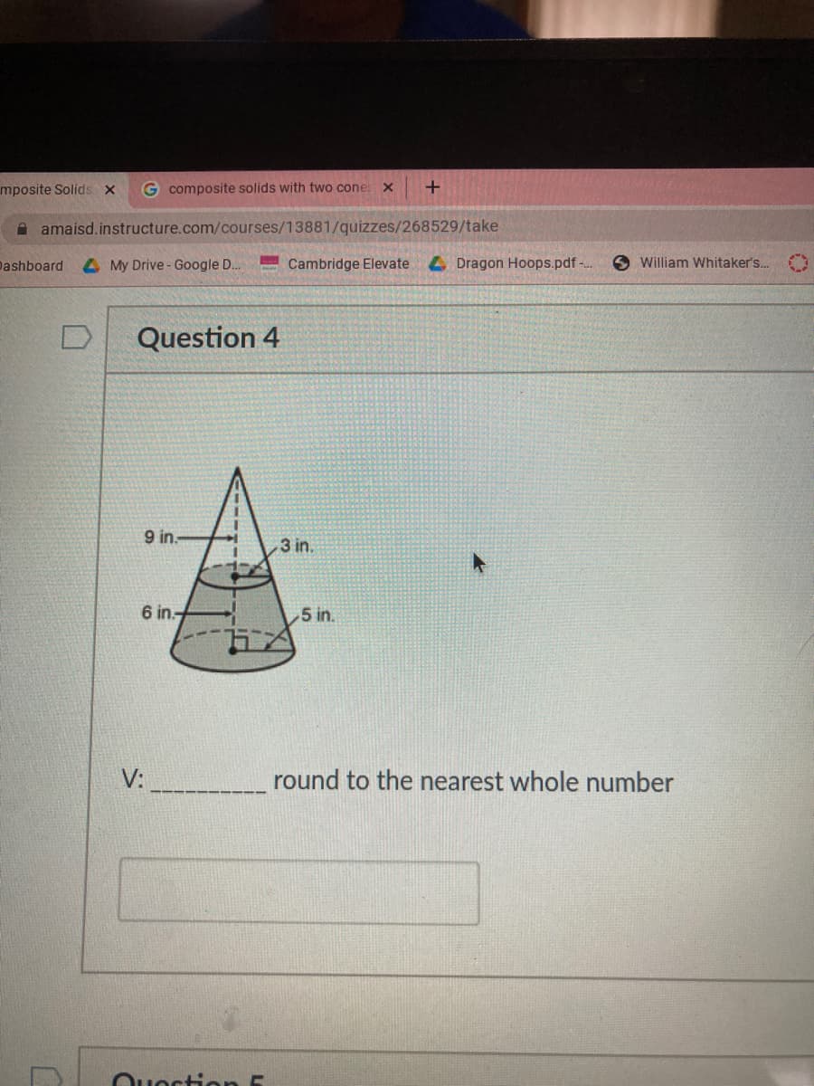 mposite Solids x
G composite solids with two cone x
A amaisd.instructure.com/courses/13881/quizzes/268529/take
Dashboard
4 My Drive - Google D.
Cambridge Elevate
4 Dragon Hoops.pdf-..
O William Whitaker's..
Question 4
9 in.
3 in.
6 in.
5 in.
V:
round to the nearest whole number
Ouecti en 5
