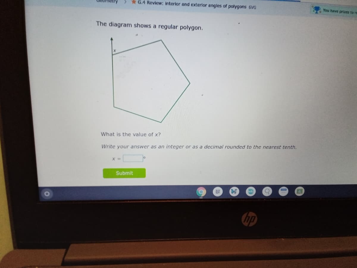 <.
* G.4 Review: interior and exterior angles of polygons 6VG
You have prizes to re
The diagram shows a regular polygon.
What is the value of x?
Write your answer as an integer or as a decimal rounded to the nearest tenth.
Submit
hp
