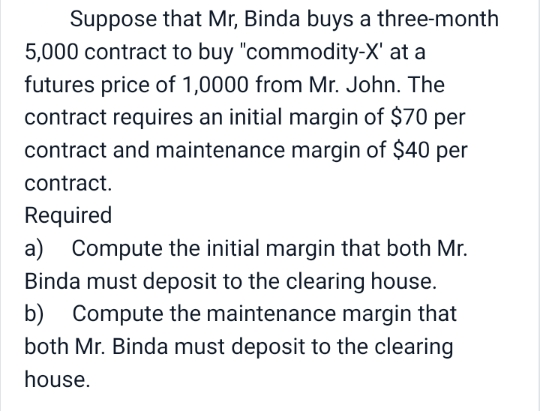 Suppose that Mr, Binda buys a three-month
5,000 contract to buy "commodity-X' at a
futures price of 1,0000 from Mr. John. The
contract requires an initial margin of $70 per
contract and maintenance margin of $40 per
contract.
Required
a)
Compute the initial margin that both Mr.
Binda must deposit to the clearing house.
b)
Compute the maintenance margin that
both Mr. Binda must deposit to the clearing
house.
