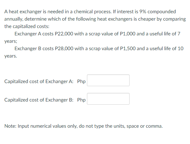 A heat exchanger is needed in a chemical process. If interest is 9% compounded
annually, determine which of the following heat exchangers is cheaper by comparing
the capitalized costs:
Exchanger A costs P22,000 with a scrap value of P1,000 and a useful life of 7
years;
Exchanger B costs P28,000 with a scrap value of P1,500 and a useful life of 10
years.
Capitalized cost of Exchanger A: Php
Capitalized cost of Exchanger B: Php
Note: Input numerical values only, do not type the units, space or comma.
