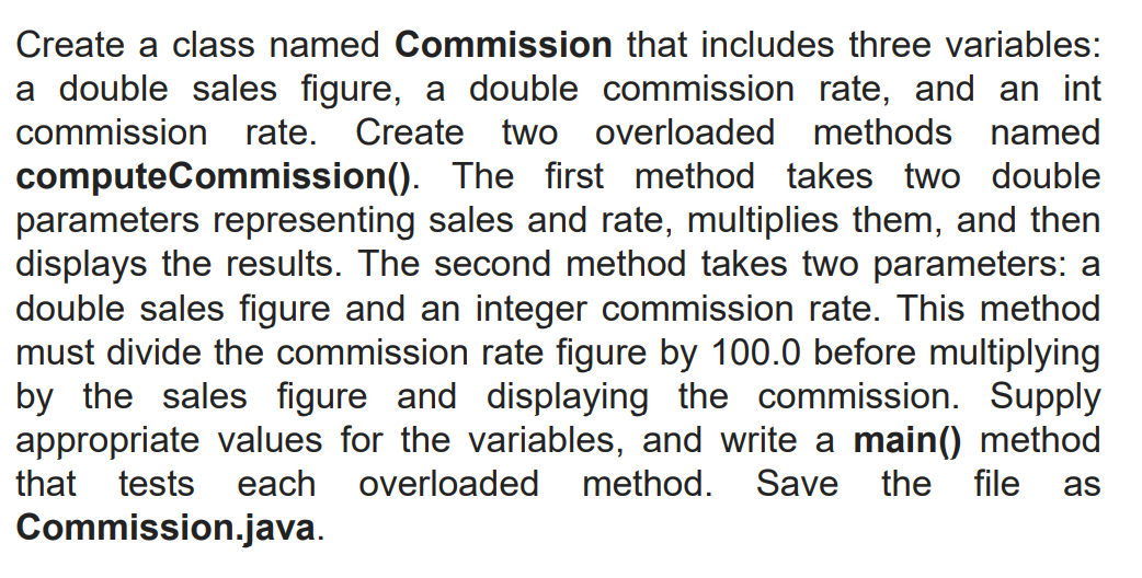 Create a class named Commission that includes three variables:
a double sales figure, a double commission rate, and an int
commission rate. Create two overloaded methods named
computeCommission(). The first method takes two double
parameters representing sales and rate, multiplies them, and then
displays the results. The second method takes two parameters: a
double sales figure and an integer commission rate. This method
must divide the commission rate figure by 100.0 before multiplying
by the sales figure and displaying the commission. Supply
appropriate values for the variables, and write a main() method
method. Save the file
that tests each overloaded
as
Commission.java.
