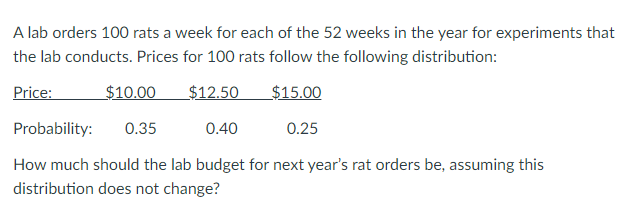 A lab orders 100 rats a week for each of the 52 weeks in the year for experiments that
the lab conducts. Prices for 100 rats follow the following distribution:
Price:
$10.00
$12.50
$15.00
Probability:
0.35
0.40
0.25
How much should the lab budget for next year's rat orders be, assuming this
distribution does not change?
