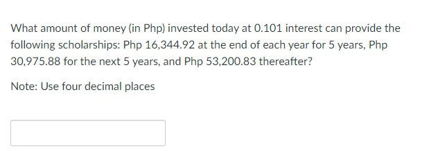 What amount of money (in Php) invested today at 0.101 interest can provide the
following scholarships: Php 16,344.92 at the end of each year for 5 years, Php
30,975.88 for the next 5 years, and Php 53,200.83 thereafter?
Note: Use four decimal places
