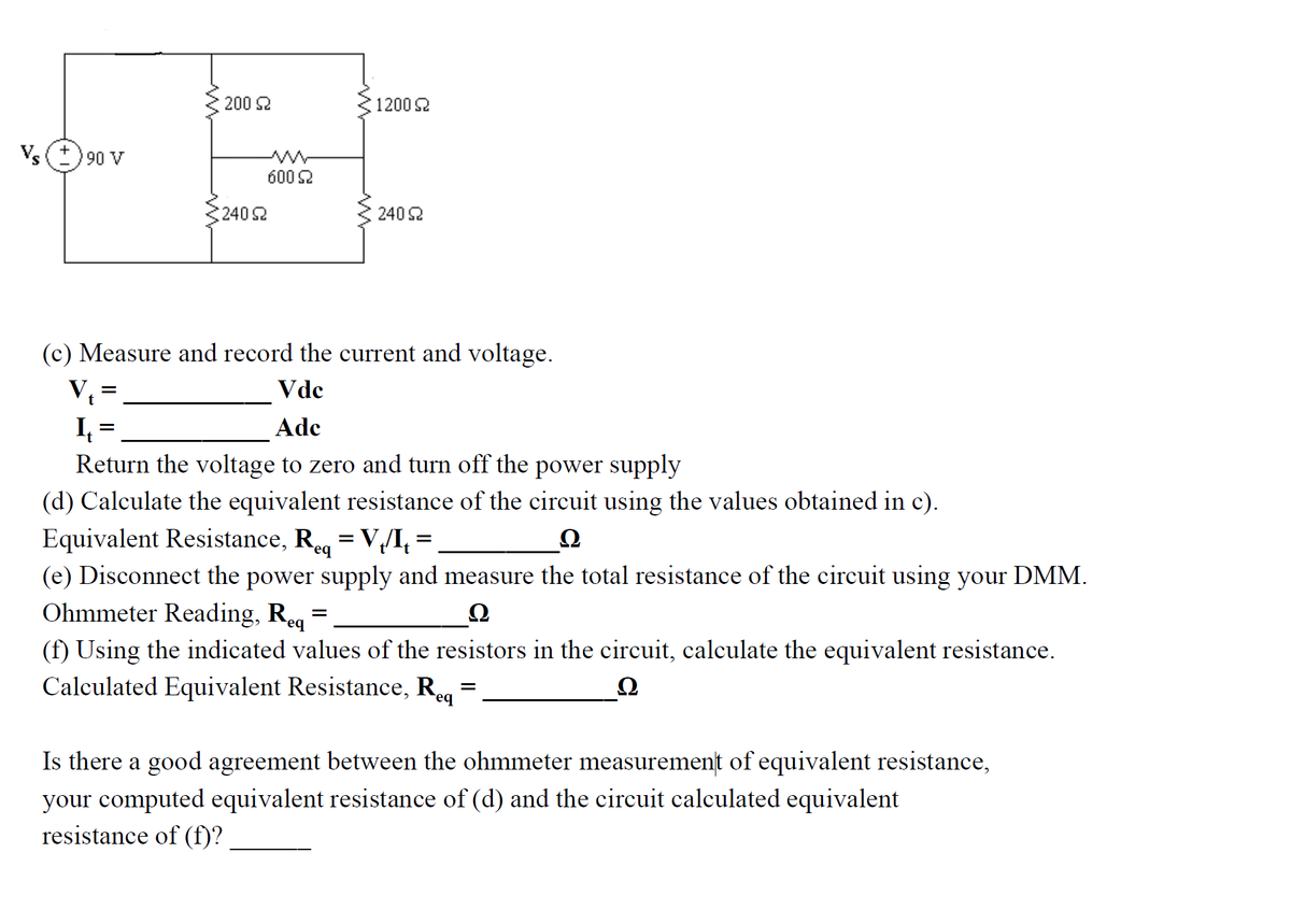 200 2
1200 2
Vs O 90 v
600 2
2402
2402
(c) Measure and record the current and voltage.
V, =
I =
Return the voltage to zero and turn off the power supply
Vdc
Ade
(d) Calculate the equivalent resistance of the circuit using the values obtained in c).
Equivalent Resistance, R = V/I, =
(e) Disconnect the power supply and measure the total resistance of the circuit using your DMM.
Ohmmeter Reading, Req =
Ω
eq
(f) Using the indicated values of the resistors in the circuit, calculate the equivalent resistance.
Calculated Equivalent Resistance, Reg =
Ω
Feq
Is there a good agreement between the ohmmeter measurement of equivalent resistance,
your computed equivalent resistance of (d) and the circuit calculated equivalent
resistance of (f)?
