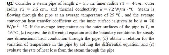 Q2/ Consider a steam pipe of length L= 5.5 m, inner radius r1 = 4 cm., outer
radius r2 = 2.5 cm., and themal conductivity k = 7.2 W/m °C Steam is
flowing through the pipe at an average temperature of 25 °C, and the average
convection heat transfer coefficient on the inner surface is given to be h = 20
W/m? . °C. If the average temperature on the outer surfaces of the pipe is T, =
16 °C, (a) express the differential equation and the boundary conditions for steady
one dimensional heat conduction through the pipe, (b) obtain a relation for the
variation of temperature in the pipe by solving the differential equation, and (c)
evaluate the rate of heat loss from the steam through the pipe
