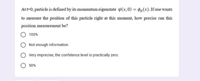 Att-0, particle is defined by its momentum eigenstate (x, 0) = p,(x). If one wants
to measure the position of this particle right at this moment, how precise can this
position measurement be?
100%
Not enough information
Very imprecise, the confidence level is practically zero.
50%
