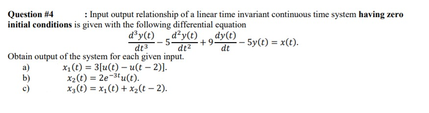 Question #4
: Input output relationship of a linear time invariant continuous time system having zero
initial conditions is given with the following differential equation
d³y(t)
d²y(t)
- 5
dt³
dy(t)
+9.
dt
- 5y(t) = x(t).
dt2
Obtain output of the system for each given input.
x1(t) = 3[u(t) – u(t – 2)].
a)
b)
c)
x2(t) = 2e-3lu(t).
x3(t) = x,(t) + x2(t – 2).
