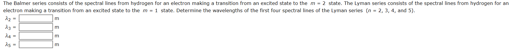 The Balmer series consists of the spectral lines from hydrogen for an electron making a transition from an excited state to the m = 2 state. The Lyman series consists of the spectral lines from hydrogen for an
electron making a transition from an excited state to the m = 1 state. Determine the wavelengths of the first four spectral lines of the Lyman series (n = 2, 3, 4, and 5).
12 =
m
13 =
14 =
E E E E
