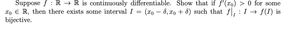 Suppose f R → R is continuously differentiable. Show that if f'(x) > 0 for some
xo R, then there exists some interval I = (xo − 6, xo + 6) such that ƒ|, : I → ƒ(I) is
bijective.