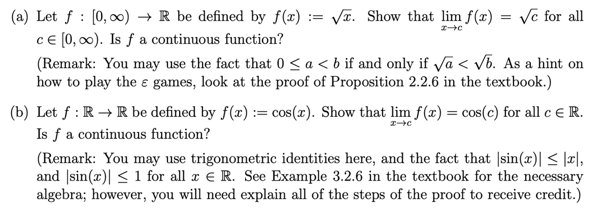 (a) Let f [0, ∞) → R be defined by f(x) = √. Show that lim f(x)
ce [0, ∞). Is f a continuous function?
X→C
=
√c for all
(Remark: You may use the fact that 0 ≤ a < b if and only if √a < √b. As a hint on
how to play the ɛ games, look at the proof of Proposition 2.2.6 in the textbook.)
(b) Let ƒ : R → R be defined by f(x) := cos(x). Show that lim f(x) = cos(c) for all c € R.
Is f a continuous function?
X→C
(Remark: You may use trigonometric identities here, and the fact that |sin(x)| ≤ |x|,
and sin(x)| ≤ 1 for all x € R. See Example 3.2.6 in the textbook for the necessary
algebra; however, you will need explain all of the steps of the proof to receive credit.)