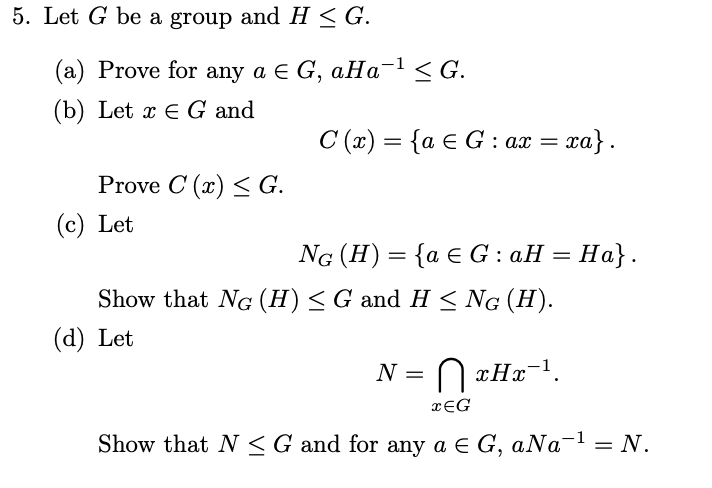 5. Let G be a group and H ≤ G.
(a) Prove for any a € G, aHa-¹ <G.
(b) Let x E G and
Prove C (x) ≤ G.
(c) Let
C(x) = {a € G: ax = xa}.
(d) Let
NG (H) = {a e G : aH = Ha}.
Show that NG (H) ≤ G and H ≤ NG (H).
N = || xHx¯¹.
xEG
Show that N≤G and for any a € G, aNa-¹ = N.
