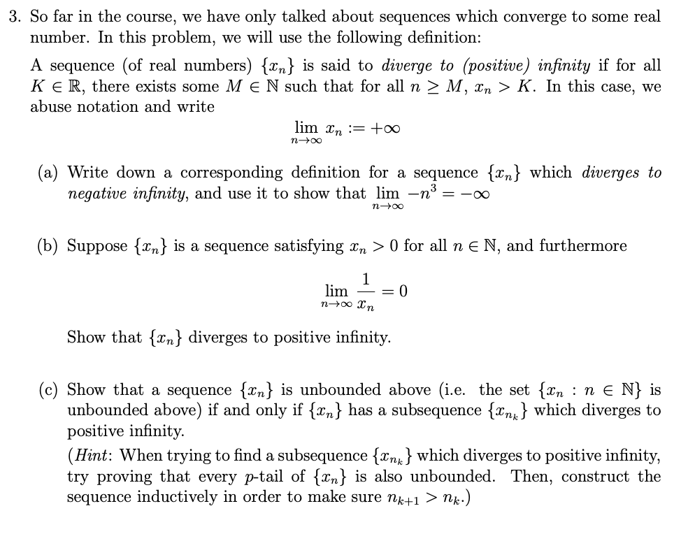 3. So far in the course, we have only talked about sequences which converge to some real
number. In this problem, we will use the following definition:
A sequence (of real numbers) {n} is said to diverge to (positive) infinity if for all
KER, there exists some MEN such that for all n ≥ M, xn > K. In this case, we
abuse notation and write
lim n = +∞
n→∞
(a) Write down a corresponding definition for a sequence {n} which diverges to
negative infinity, and use it to show that lim -n³ = -∞
n→∞
(b) Suppose {n} is a sequence satisfying xn> 0 for all n € N, and furthermore
1
lim = 0
n→∞ Xn
Show that {n} diverges to positive infinity.
(c) Show that a sequence {x} is unbounded above (i.e. the set {xn: :n € N} is
unbounded above) if and only if {n} has a subsequence {n} which diverges to
positive infinity.
(Hint: When trying to find a subsequence {n} which diverges to positive infinity,
try proving that every p-tail of {n} is also unbounded. Then, construct the
sequence inductively in order to make sure nk+1 > nk.)