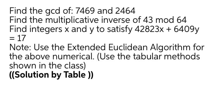 Find the gcd of: 7469 and 2464
Find the multiplicative inverse of 43 mod 64
Find integers x and y to satisfy 42823x + 6409y
= 17
Note: Use the Extended Euclidean Algorithm for
the above numerical. (Use the tabular methods
shown in the class)
((Solution by Table ))
