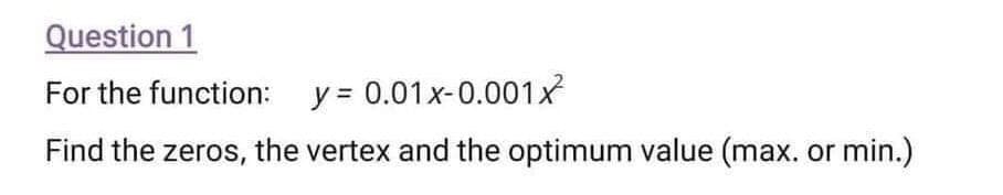 Question 1
For the function: y = 0.01x-0.001x
Find the zeros, the vertex and the optimum value (max. or min.)
