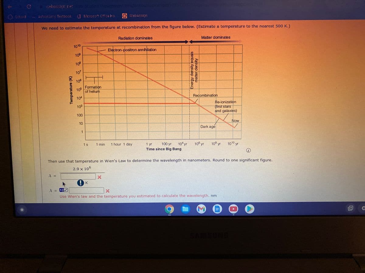 Astronomy Textbook
webassign.net/web/Student/Assignment-Responses/submit/dep-2937737/Blags-qutosaves
Microsoft Office Fo.. WebAssign
We need to estimate the temperature at recombination from the figure below. (Estimate a temperature to the nearest 500 K.)
Temperature (K)
λ =
1010
10⁹
108
107
106
105
104
103
100
10
1
Formation
of helium
1s
Radiation dominates
Electron-positron annihilation
1 min 1 hour 1 day
100 yr
1 yr
104 yr
Time since Big Bang
Energy density equals
matter density
Matter dominates
Recombination
Dark age
106 yr
quest
Re-ionization
(first stars
and galaxies)
108 yr
A = 4.0
Use Wien's law and the temperature you estimated to calculate the wavelength. nm
Now
5088431'3
1010 yr
Ⓡ
Then use that temperature in Wien's Law to determine the wavelength in nanometers. Round to one significant figure.
2.9 x 106
!K
O