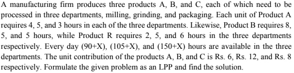 A manufacturing firm produces three products A, B, and C, each of which need to be
processed in three departments, milling, grinding, and packaging. Each unit of Product A
requires 4, 5, and 3 hours in each of the three departments. Likewise, Product B requires 8,
5, and 5 hours, while Product R requires 2, 5, and 6 hours in the three departments
respectively. Every day (90+X), (105+X), and (150+X) hours are available in the three
departments. The unit contribution of the products A, B, and C is Rs. 6, Rs. 12, and Rs. 8
respectively. Formulate the given problem as an LPP and find the solution.

