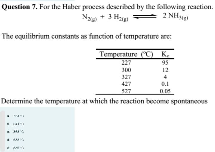 Question 7. For the Haber process described by the following reaction.
2 NH3(g)
N2(g) + 3 H2(g)
The equilibrium constants as function of temperature are:
Temperature (°C) Ke
95
227
300
327
427
527
Determine the temperature at which the reaction become spontaneous
a. 754 °C
b. 641 °C
c. 368 °C
d. 638 °C
e. 836 °C
12
4
0.1
0.05