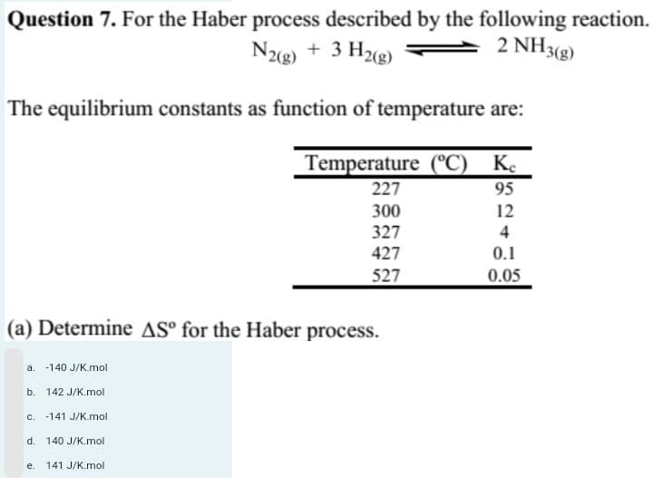 Question 7. For the Haber process described by the following reaction.
2 NH3(g)
N2(g) + 3 H2(g)
The equilibrium constants as function of temperature are:
Temperature (°C) Ke
95
12
4
0.1
0.05
(a) Determine AS° for the Haber process.
a. -140 J/K.mol
b. 142 J/K.mol
c. 141 J/K.mol
d. 140 J/K.mol
141 J/K.mol
227
300
327
427
527
e.