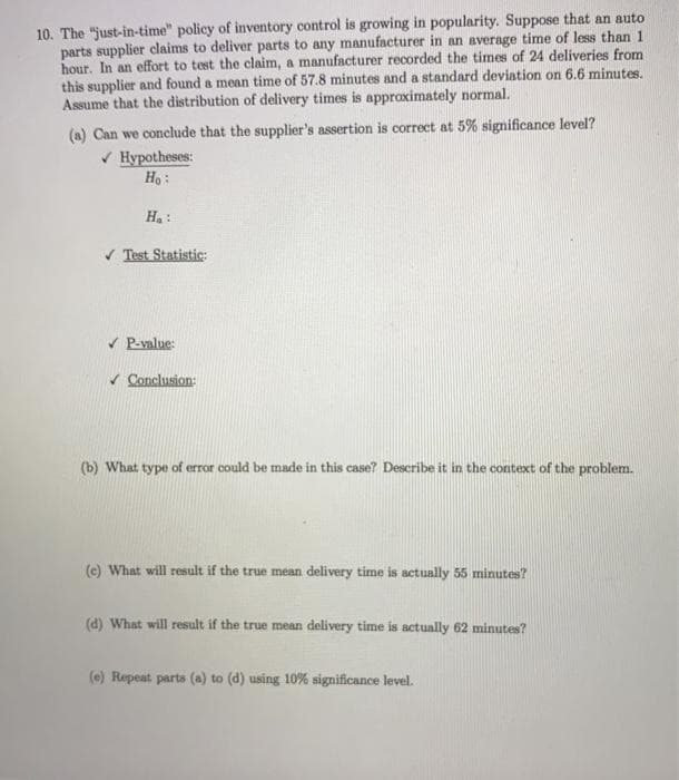 10. The "just-in-time" policy of inventory control is growing in popularity. Suppose that an auto
parts supplier claims to deliver parts to any manufacturer in an average time of less than 1
hour. In an effort to test the claim, a manufacturer recorded the times of 24 deliveries from
this supplier and found a mean time of 57.8 minutes and a standard deviation on 6.6 minutes.
Assume that the distribution of delivery times is appraximately normal.
(a) Can we conclude that the supplier's assertion is correct at 5% significance level?
V Hypotheses:
Ho:
Ha:
V Test Statistic:
V P-value:
Conclusion:
(b) What type of error could be made in this case? Describe it in the context of the problem.
(c) What will result if the true mean delivery time is actually 55 minutes?
(d) What will result if the true mean delivery time is actually 62 minutes?
(e) Repeat parts (a) to (d) using 10% significance level.
