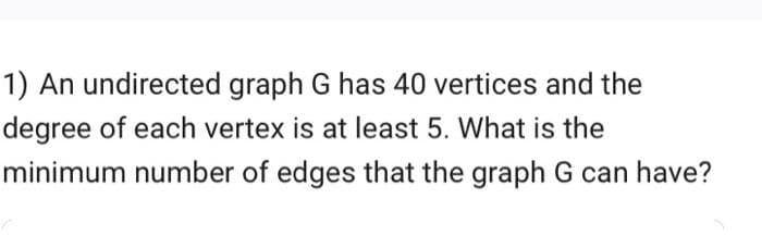 1) An undirected graph G has 40 vertices and the
degree of each vertex is at least 5. What is the
minimum number of edges that the graph G can have?

