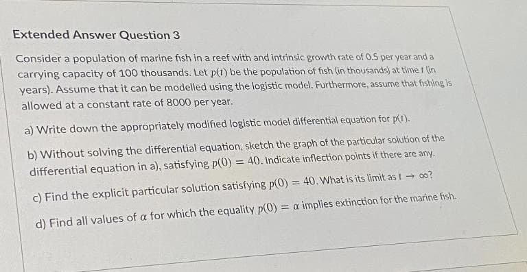 Extended Answer Question 3
Consider a population of marine fish in a reef with and intrinsic growth rate of 0.5 per year and a
carrying capacity of 100 thousands. Let p(t) be the population of fish (in thousands) at time I (in
years). Assume that it can be modelled using the logistic model. Furthermore, assume that fishing is
allowed at a constant rate of 8000 per year.
a) Write down the appropriately modified logistic model differential equation for p(I).
b) Without solving the differential equation, sketch the graph of the particular solution of the
differential equation in a), satisfying p(0) = 40. Indicate inflection points if there are any.
%3D
c) Find the explicit particular solution satisfying p(0) = 40. What is its limit as t 0o?
d) Find all values of a for which the equality p(0) = a implies extinction for the marine fish.
