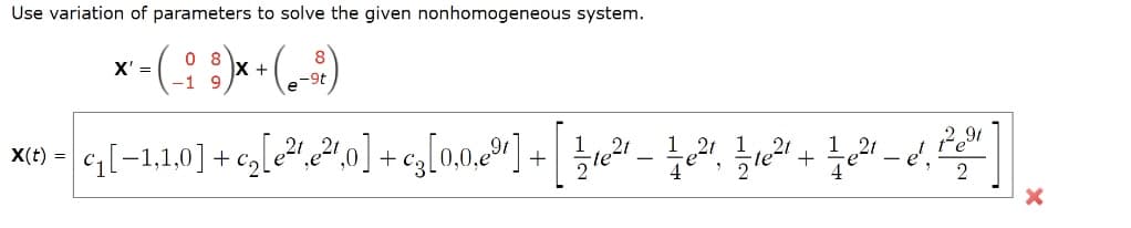 Use variation of parameters to solve the given nonhomogeneous system.
* - (::) •(--)
0 8
X +
X' =
-1 9
-9t
G[-1.1.0] + c,[e2!0] +eg[0.0.º"] + .
1 21
X(t) =
+
