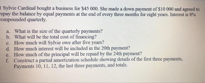1 Sylvie Cardinal bought a business for $45 000. She made a down payment of $10 000 and agreed to
repay the balance by equal payments at the end of every three months for eight years. Interest is 8%
compounded quarterly.
a. What is the size of the quarterly payments?
b. What will be the total cost of financing?
c. How much will Sylvie owe after five years?
d. How much interest will be included in the 20th payment?
e. How much of the principal will be repaid by the 24th payment?
f. Construct a partial amortization schedule showing details of the first three payments,
Payments 10, 11, 12, the last three payments, and totals.
