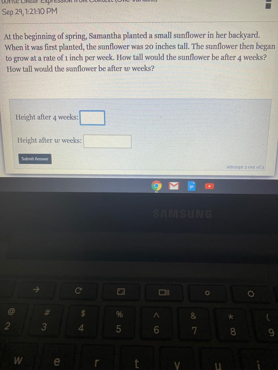 At the beginning of spring, Samantha planted a small sunflower in her backyard.
When it was first planted, the sunflower was 2o inches tall. The sunflower then begar
to grow at a rate of 1 inch per week. How tall would the sunflower be after 4 weeks?
How tall would the sunflower be after w weeks?
