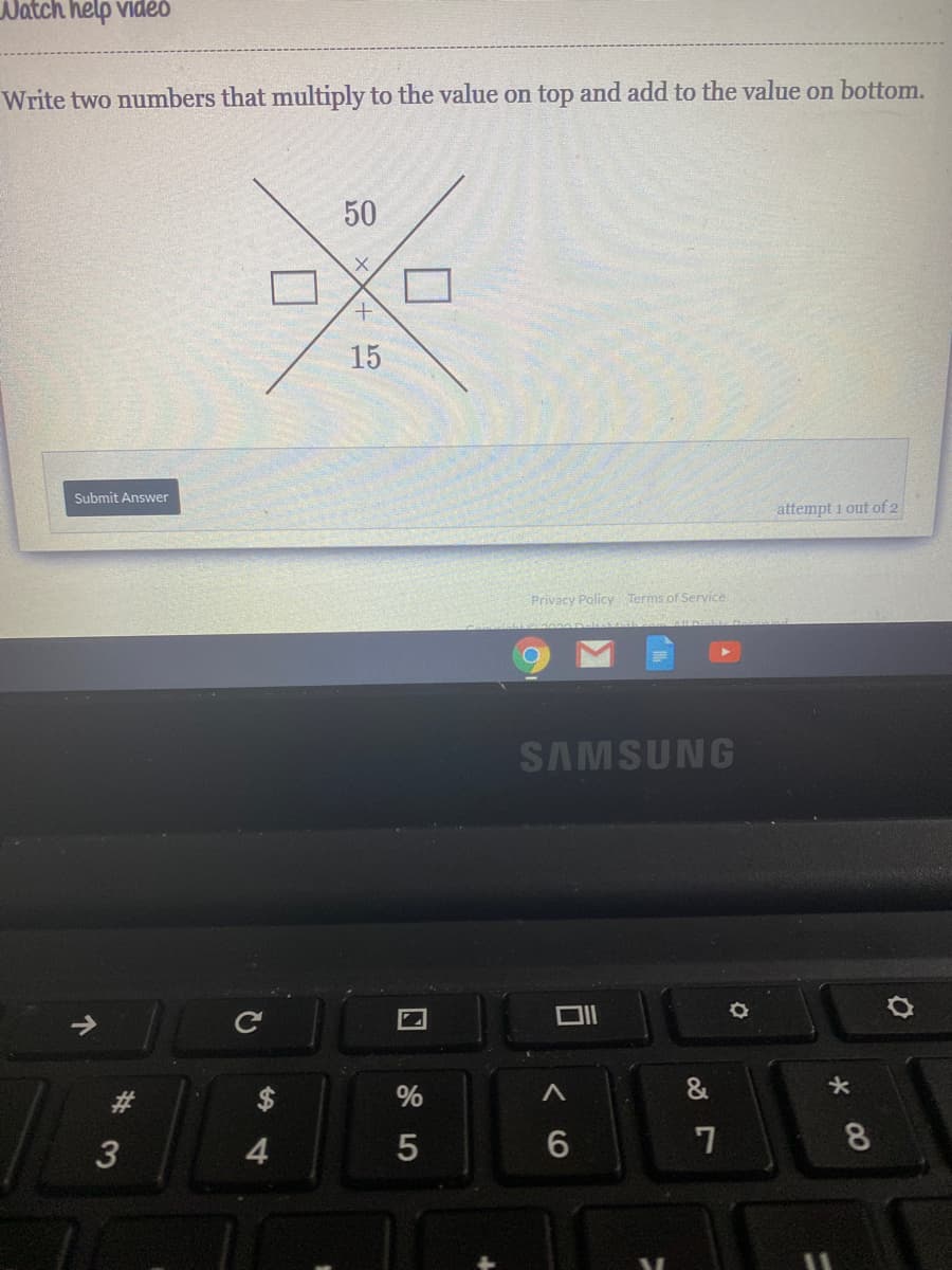 Watch help vidéo
Write two numbers that multiply to the value on top and add to the value on bottom.
50
15
Submit Answer
attempt i out of 2
Privacy Policy Terms of Service
SAMSUNG
%
4.
8
司
#3
个
