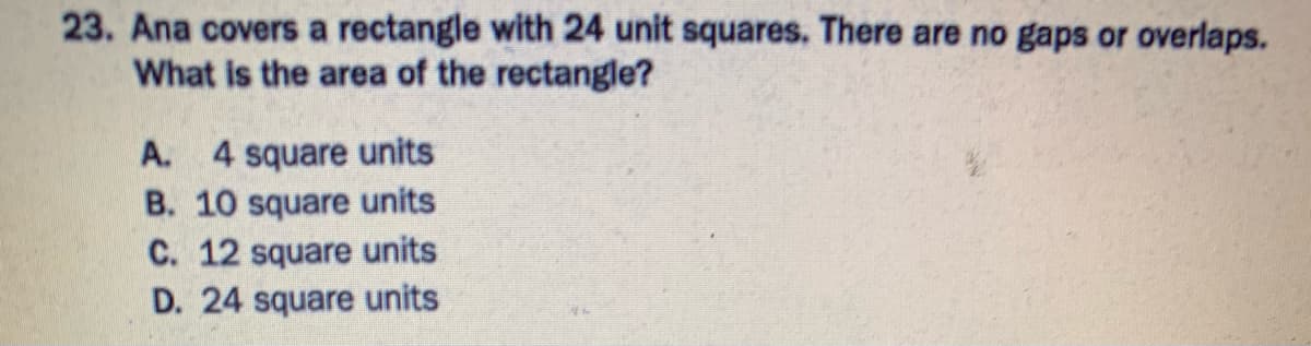 23. Ana covers a rectangle with 24 unit squares. There are no gaps or overlaps.
What is the area of the rectangle?
A. 4 square units
B. 10 square units
C. 12 square units
D. 24 square units
