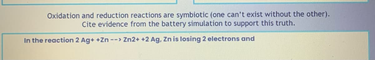 Oxidation and reduction reactions are symbiotic (one can't exist without the other).
Cite evidence from the battery simulation to support this truth.
In the reaction 2 Ag+ +Zn --> Zn2+ +2 Ag, Zn is losing 2 electrons and