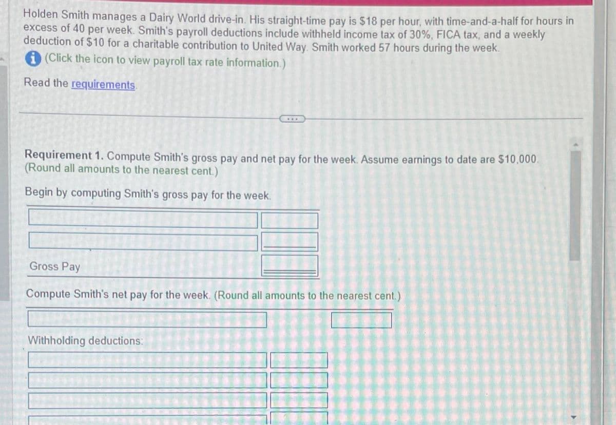 Holden Smith manages a Dairy World drive-in. His straight-time pay is $18 per hour, with time-and-a-half for hours in
excess of 40 per week. Smith's payroll deductions include withheld income tax of 30%, FICA tax, and a weekly
deduction of $10 for a charitable contribution to United Way. Smith worked 57 hours during the week.
(Click the icon to view payroll tax rate information.)
Read the requirements.
Requirement 1. Compute Smith's gross pay and net pay for the week. Assume earnings to date are $10,000.
(Round all amounts to the nearest cent.)
Begin by computing Smith's gross pay for the week.
Gross Pay
Compute Smith's net pay for the week. (Round all amounts to the nearest cent.)
Withholding deductions: