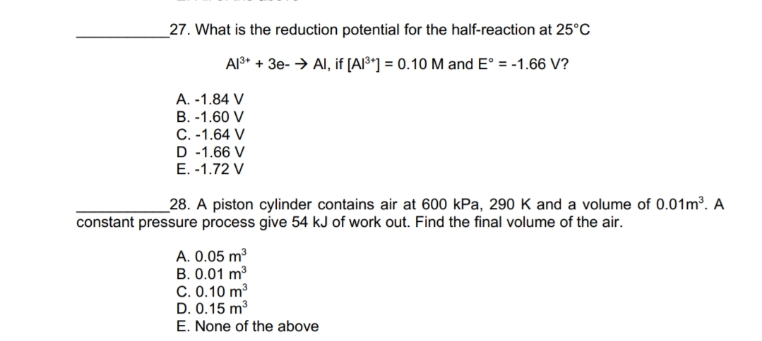 27. What is the reduction potential for the half-reaction at 25°c
Al3* + 3e- → AI, if [AI3*] = 0.10 M and E° = -1.66 V?
A. -1.84 V
B. -1.60 V
C. -1.64 V
D -1.66 V
E. -1.72 V
_28. A piston cylinder contains air at 600 kPa, 290 K and a volume of 0.01m³. A
constant pressure process give 54 kJ of work out. Find the final volume of the air.
A. 0.05 m³
B. 0.01 m3
C. 0.10 m³
D. 0.15 m3
E. None of the above
