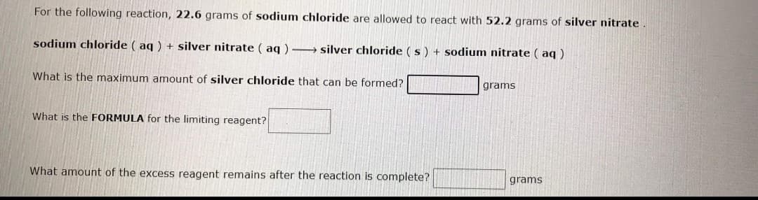 For the following reaction, 22.6 grams of sodium chloride are allowed to react with 52.2 grams of silver nitrate.
sodium chloride ( aq ) + silver nitrate ( aq ) → silver chloride (s) + sodium nitrate ( aq )
What is the maximum amount of silver chloride that can be formed?
grams
What is the FORMULA for the limiting reagent?
What amount of the excess reagent remains after the reaction is complete?
grams
