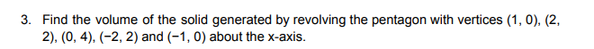 3. Find the volume of the solid generated by revolving the pentagon with vertices (1, 0), (2,
2), (0, 4), (-2, 2) and (-1, 0) about the x-axis.
