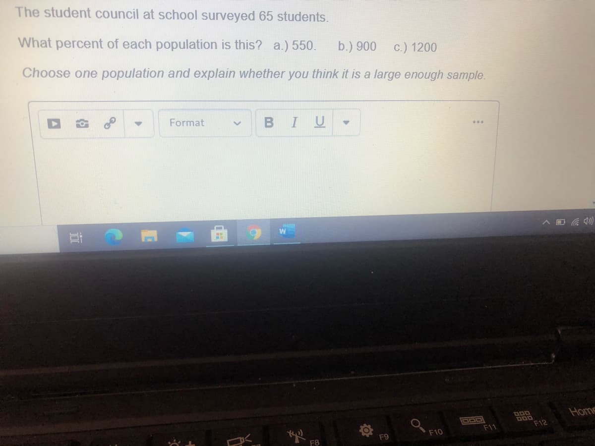 The student council at school surveyed 65 students.
What percent of each population is this? a.) 550.
b.) 900 c.) 1200
Choose one population and explain whether you think it is a large enough sample.
Format
I U
Home
DOD
F11
F12
F9
F10
