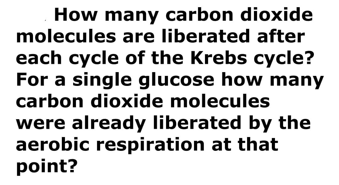 How many carbon dioxide
molecules are liberated after
each cycle of the Krebs cycle?
For a single glucose how many
carbon dioxide molecules
were already liberated by the
aerobic respiration at that
point?
