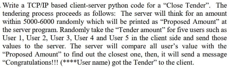 Write a TCP/IP based client-server python code for a "Close Tender". The
tendering process proceeds as follows: The server will think for an amount
within 5000-6000 randomly which will be printed as "Proposed Amount" at
the server program. Randomly take the "Tender amount" for five users such as
User 1, User 2, User 3, User 4 and User 5 in the client side and send those
values to the server. The server will compare all user's value with the
"Proposed Amount" to find out the closest one, then, it will send a message
"Congratulations!!! (****User name) got the Tender" to the client.
