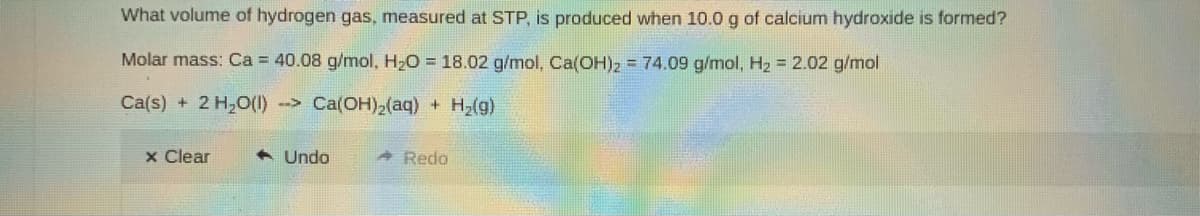 What volume of hydrogen gas, measured at STP, is produced when 10.0 g of calcium hydroxide is formed?
Molar mass: Ca = 40.08 g/mol, H2O = 18.02 g/mol, Ca(OH)2 = 74.09 g/mol, H2 = 2.02 g/mol
Ca(s) + 2 H,0(I) -> Ca(OH),(aq) + H2(g)
x Clear
A Undo
Redo
