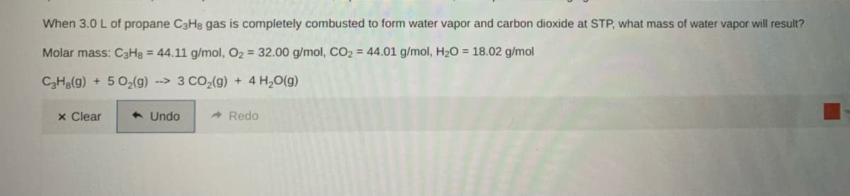 When 3.0 L of propane C3H8 gas is completely combusted to form water vapor and carbon dioxide at STP, what mass of water vapor will result?
Molar mass: C3H8 = 44.11 g/mol, O2 = 32.00 g/mol, CO2 = 44.01 g/mol, H20 = 18.02 g/mol
C3Hg(g) + 5 02(g) --> 3 CO2(g) + 4 H20(g)
x Clear
+ Undo
A Redo
